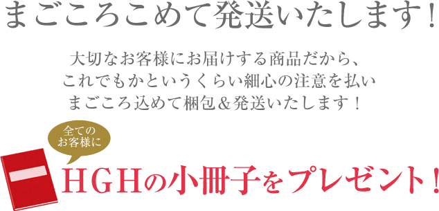 まごころこめて発送いたします！大切なお客様にお届けする商品だから、これでもかというくらい細心の注意を払いまごころ込めて梱包＆発送いたします！全てのお客様にＨＧＨの小冊子をプレゼント！